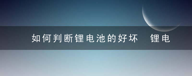 如何判断锂电池的好坏 锂电池的好坏怎么分辨
